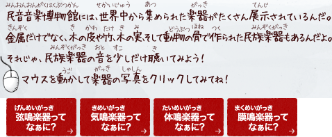 民音博物館には、世界中から集められた楽器がたくさん展示されているんだ。
金属だけでなく、木の皮や竹、木の実、そして動物の骨で作られた民族楽器もあるんだよ。
それじゃ、民族楽器の音を少しだけ聴いてみよう！
マウスを動かして楽器の写真をクリックしてみてね！
